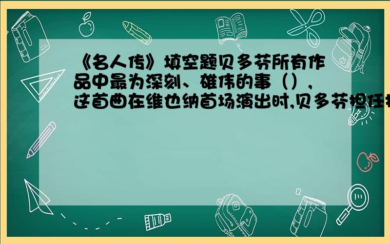 《名人传》填空题贝多芬所有作品中最为深刻、雄伟的事（）,这首曲在维也纳首场演出时,贝多芬担任指挥,演出获得了极大的成功.2、在贝多芬的创作生涯中.（ ）始终是他的主题.