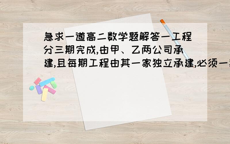 急求一道高二数学题解答一工程分三期完成,由甲、乙两公司承建,且每期工程由其一家独立承建,必须一期期建.已知甲公司获得第一,二,三期工程承包权的概率分别是四分之三、二分之一、四