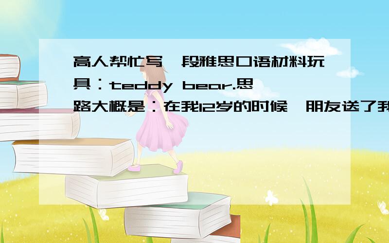 高人帮忙写一段雅思口语材料玩具：teddy bear.思路大概是：在我12岁的时候,朋友送了我一个T.B,因为父母工作忙,没人陪我,自从有了这个熊,我的生活完全改变了,等等等,按照这个往下编.非常感