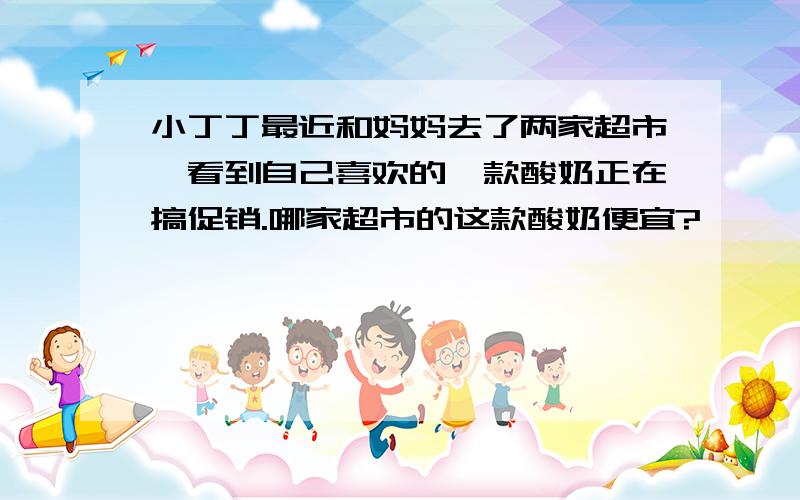 小丁丁最近和妈妈去了两家超市,看到自己喜欢的一款酸奶正在搞促销.哪家超市的这款酸奶便宜?