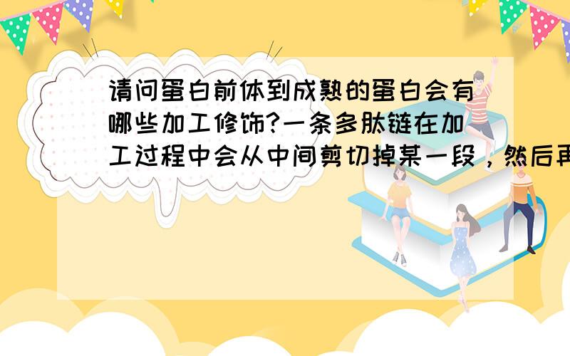 请问蛋白前体到成熟的蛋白会有哪些加工修饰?一条多肽链在加工过程中会从中间剪切掉某一段，然后再把两端氨基酸序列拼接吗？