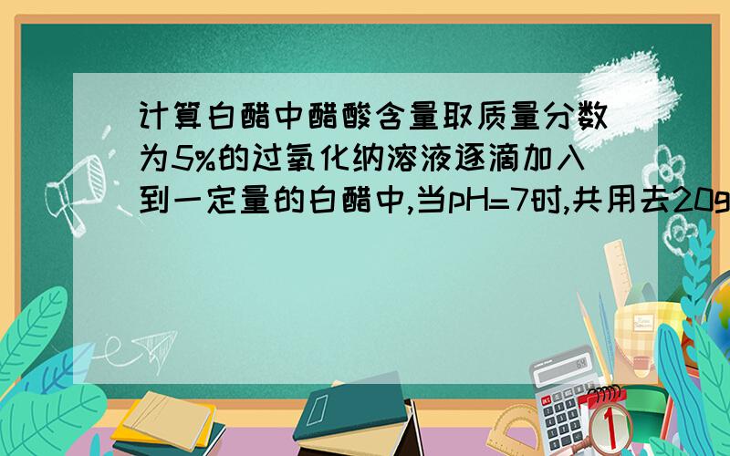 计算白醋中醋酸含量取质量分数为5%的过氧化纳溶液逐滴加入到一定量的白醋中,当pH=7时,共用去20g氢氧化钠溶液,同时测的反应后所得溶液的质量为55g