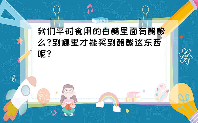 我们平时食用的白醋里面有醋酸么?到哪里才能买到醋酸这东西呢?