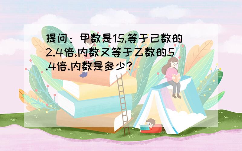 提问：甲数是15,等于已数的2.4倍,内数又等于乙数的5.4倍.内数是多少?