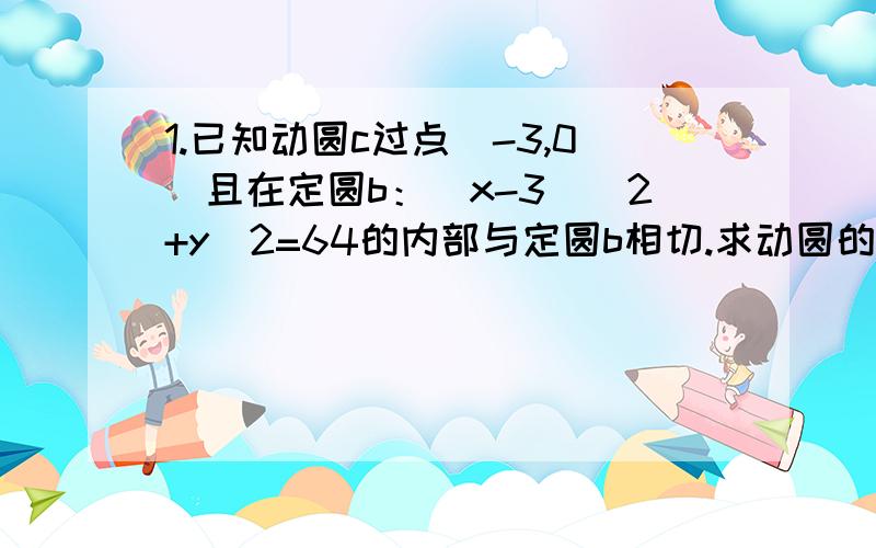 1.已知动圆c过点（-3,0）且在定圆b：(x-3)^2+y^2=64的内部与定圆b相切.求动圆的圆心c的轨迹方程