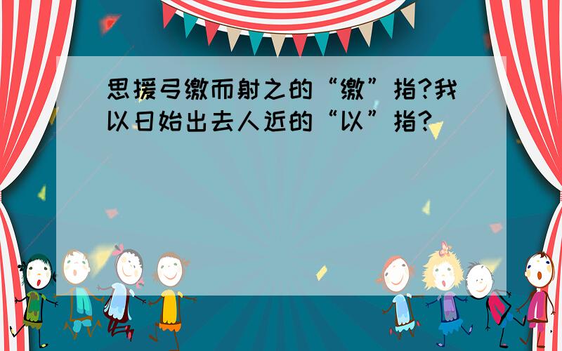 思援弓缴而射之的“缴”指?我以日始出去人近的“以”指?