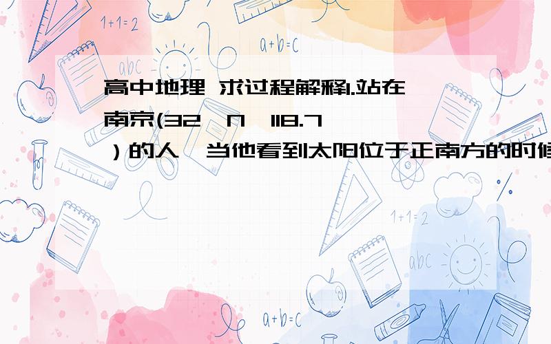 高中地理 求过程解释1.站在南京(32°N,118.7°）的人,当他看到太阳位于正南方的时候,他手表显示的时间是 答案:12时5分12秒 2.当整个东半球正好进入夜半球是,某科学家考察船上直立的桅杆的影