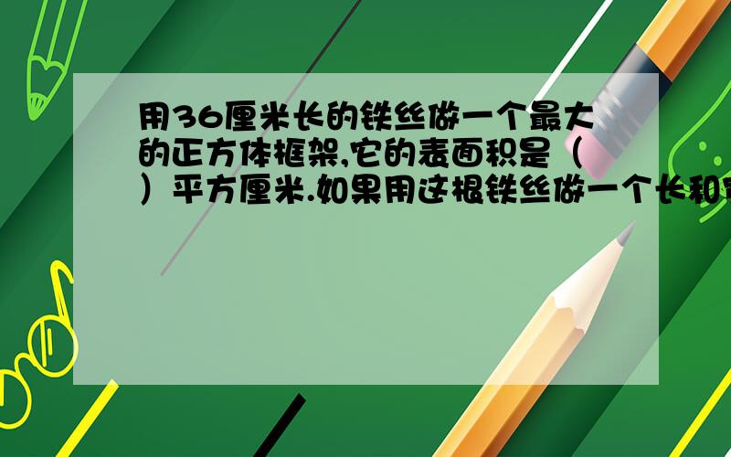 用36厘米长的铁丝做一个最大的正方体框架,它的表面积是（）平方厘米.如果用这根铁丝做一个长和宽都是4厘米的长方体的框架,那么长方体的体积是（）立方厘米