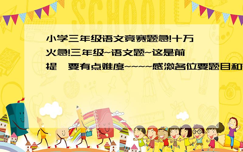 小学三年级语文竞赛题急!十万火急!三年级~语文题~这是前提,要有点难度~~~~感激各位要题目和答案