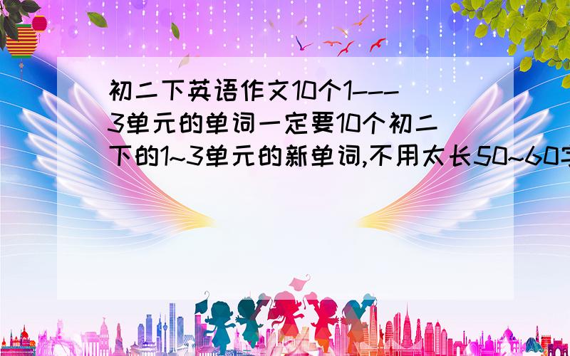 初二下英语作文10个1---3单元的单词一定要10个初二下的1~3单元的新单词,不用太长50~60字 快