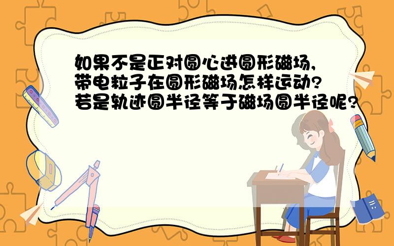 如果不是正对圆心进圆形磁场,带电粒子在圆形磁场怎样运动?若是轨迹圆半径等于磁场圆半径呢?