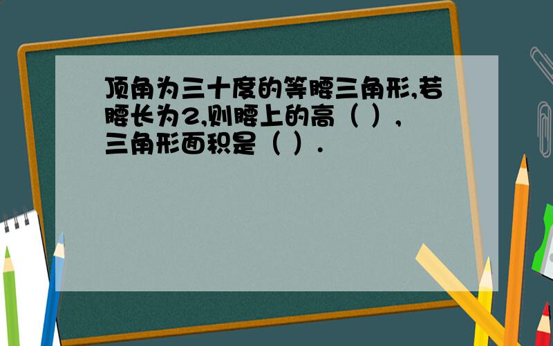 顶角为三十度的等腰三角形,若腰长为2,则腰上的高（ ）,三角形面积是（ ）.