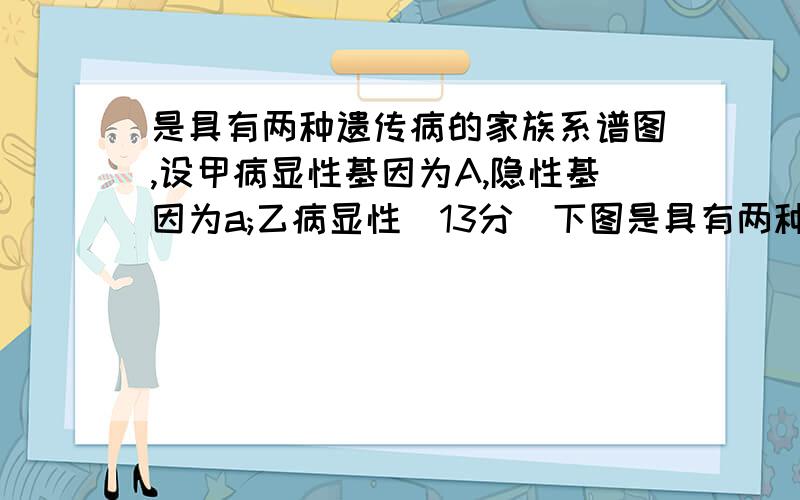 是具有两种遗传病的家族系谱图,设甲病显性基因为A,隐性基因为a;乙病显性（13分）下图是具有两种遗传病的家族系谱图,设甲病显性基因为A,隐性基因为a；乙病显性基因为B,隐性基因为b.若II-7