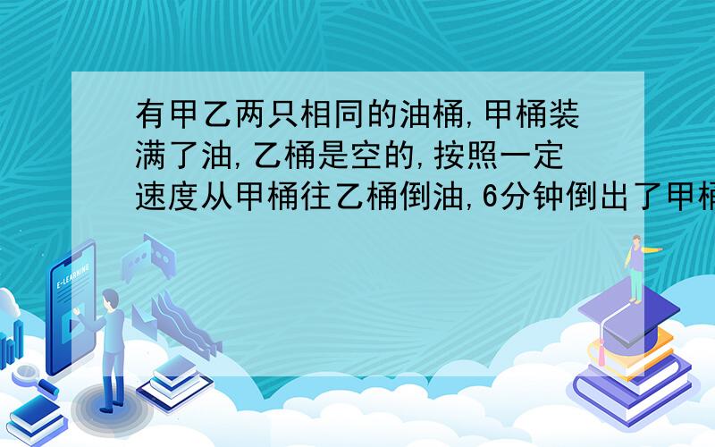 有甲乙两只相同的油桶,甲桶装满了油,乙桶是空的,按照一定速度从甲桶往乙桶倒油,6分钟倒出了甲桶油的1/照这样计算,再过几分后,甲乙两只桶中的油一样多