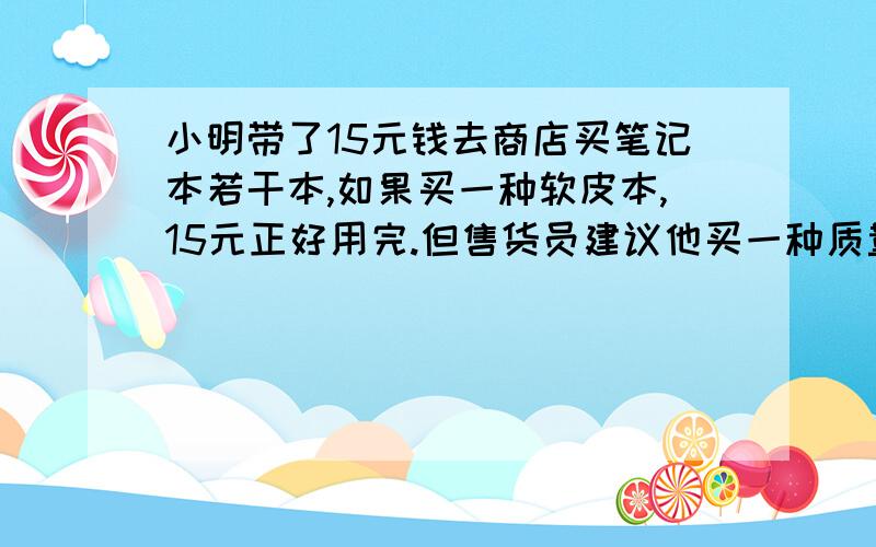 小明带了15元钱去商店买笔记本若干本,如果买一种软皮本,15元正好用完.但售货员建议他买一种质量好的硬皮本,这种本子的价格比软皮本高出一半,应次他只能少买1本笔记本,这中软皮本与硬