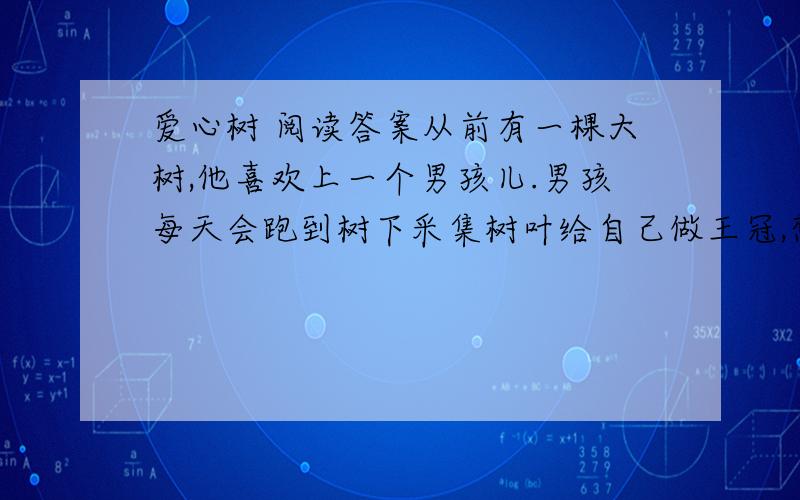 爱心树 阅读答案从前有一棵大树,他喜欢上一个男孩儿.男孩每天会跑到树下采集树叶给自己做王冠,想象自己就是森林之王.他也常常爬上树干,在树枝上荡秋千,吃树上的苹果,同大树捉迷藏.累