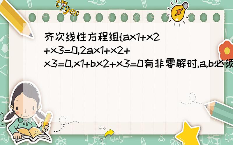 齐次线性方程组{ax1+x2+x3=0,2ax1+x2+x3=0,x1+bx2+x3=0有非零解时,a,b必须满足什么条件?