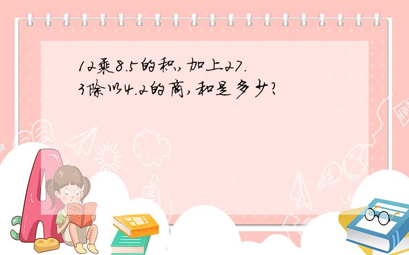 12乘8.5的积,加上27.3除以4.2的商,和是多少?