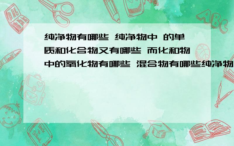 纯净物有哪些 纯净物中 的单质和化合物又有哪些 而化和物中的氧化物有哪些 混合物有哪些纯净物有哪些 纯净物中 单质和化合物又有哪些 而化和物中的氧化物有哪些 混合物有哪些 请纯净