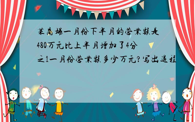 某商场一月份下半月的营业额是480万元比上半月增加了4分之1一月份营业额多少万元?写出过程