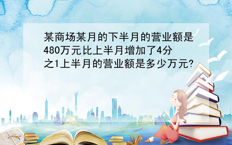 某商场某月的下半月的营业额是480万元比上半月增加了4分之1上半月的营业额是多少万元?