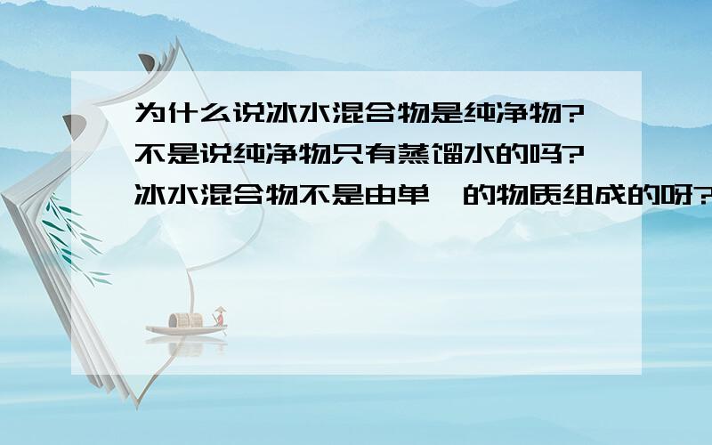 为什么说冰水混合物是纯净物?不是说纯净物只有蒸馏水的吗?冰水混合物不是由单一的物质组成的呀?我晕了还是不懂 我说的是在化学中