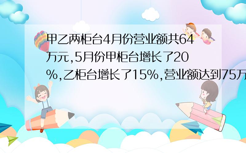 甲乙两柜台4月份营业额共64万元,5月份甲柜台增长了20%,乙柜台增长了15%,营业额达到75万元,求这两个柜