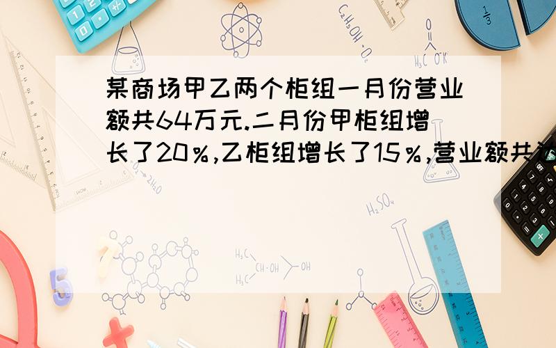 某商场甲乙两个柜组一月份营业额共64万元.二月份甲柜组增长了20％,乙柜组增长了15％,营业额共达75万元求两柜组各增长多少万元?方法一 设二月份营业额甲柜组增加了x万元,则乙柜组增加了