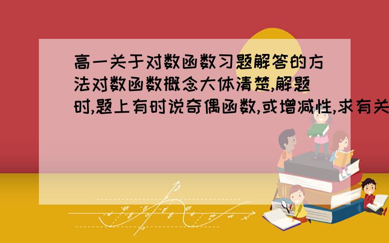 高一关于对数函数习题解答的方法对数函数概念大体清楚,解题时,题上有时说奇偶函数,或增减性,求有关对数函数解题具体方法,规律,谢谢!