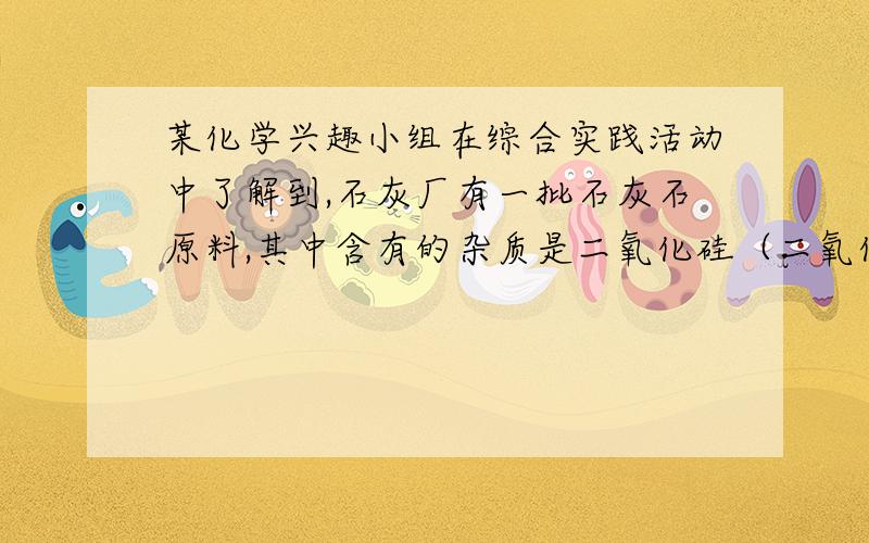 某化学兴趣小组在综合实践活动中了解到,石灰厂有一批石灰石原料,其中含有的杂质是二氧化硅（二氧化硅不稀盐酸的用量剩余固体的质量第一次加入5g1.5g第二次加入5g1.0g第三次加入5g0.5g第