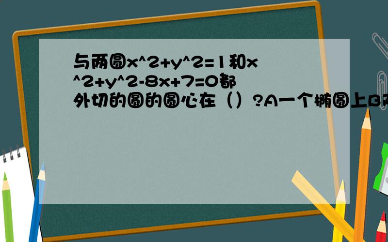 与两圆x^2+y^2=1和x^2+y^2-8x+7=0都外切的圆的圆心在（）?A一个椭圆上B双曲线的一支上C一条抛物线上D一个圆上我的分不多,5分委屈各位大虾了T____T