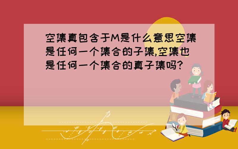 空集真包含于M是什么意思空集是任何一个集合的子集,空集也是任何一个集合的真子集吗?