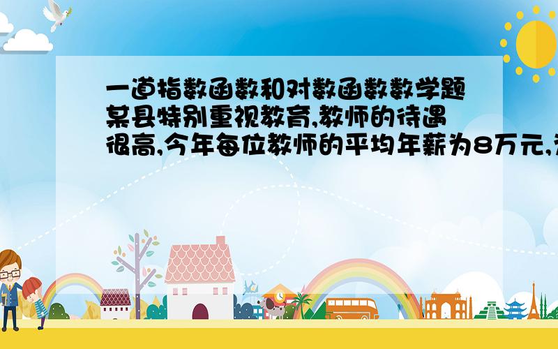 一道指数函数和对数函数数学题某县特别重视教育,教师的待遇很高,今年每位教师的平均年薪为8万元,为了更好的发展教育,打造教育名县,县政府计划5年后把教师的平均年薪提高到10万元,问平