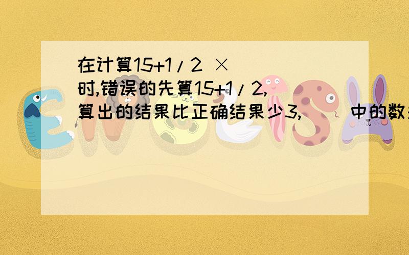 在计算15+1/2 ×（ ）时,错误的先算15+1/2,算出的结果比正确结果少3,（ ）中的数是几?