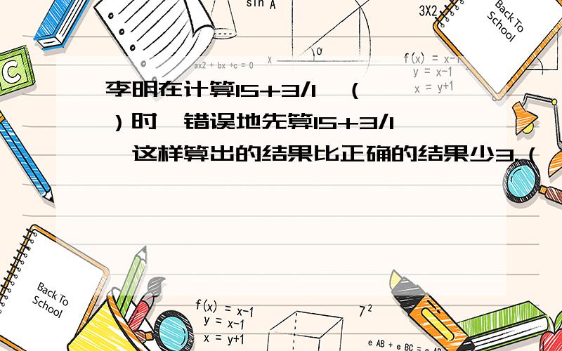 李明在计算15+3/1*（ ）时,错误地先算15+3/1,这样算出的结果比正确的结果少3.（ ）中的