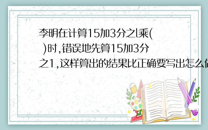 李明在计算15加3分之l乘( )时,错误地先算15加3分之1,这样算出的结果比正确要写出怎么做,不要直接给答案