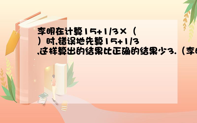 李明在计算15+1/3×（ ）时,错误地先算15+1/3,这样算出的结果比正确的结果少3.（李明在计算15+1/3×（ ）时,错误地先算15+1/3,这样算出的结果比正确的结果少3.（ ）中的数是多少?