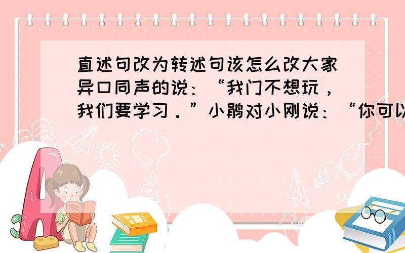 直述句改为转述句该怎么改大家异口同声的说：“我门不想玩，我们要学习。”小鹃对小刚说：“你可以拿我的书看。”这两句改？