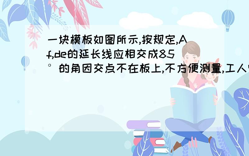 一块模板如图所示,按规定,Af,de的延长线应相交成85°的角因交点不在板上,不方便测量,工人师傅连结ad,测的∠fad=34°,∠ade=63°,这时就知道af,de的延长线相交所成的角是不是符合规则?为什么?