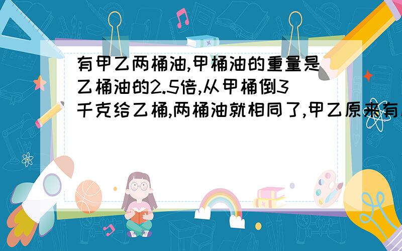 有甲乙两桶油,甲桶油的重量是乙桶油的2.5倍,从甲桶倒3千克给乙桶,两桶油就相同了,甲乙原来有几千克?小学方程