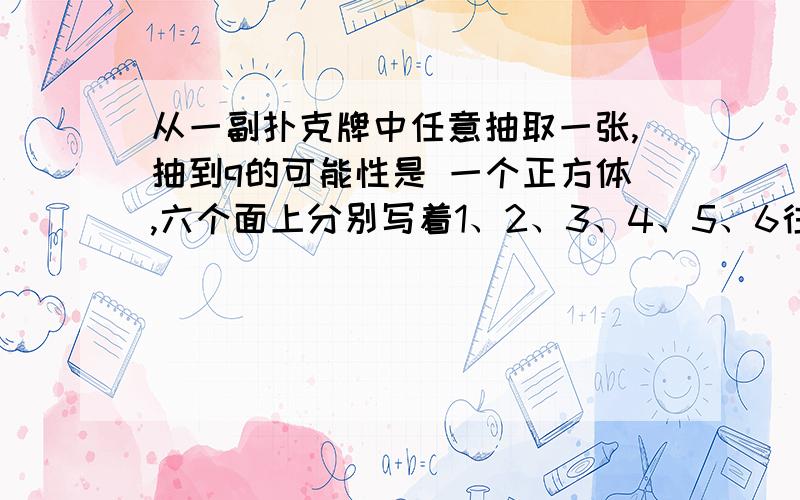 从一副扑克牌中任意抽取一张,抽到q的可能性是 一个正方体,六个面上分别写着1、2、3、4、5、6往上抛落下后,（ ） 朝上的可能性最大 a 奇数,b 6的因数 c 2的倍数明明抛正方体,落下后数字3朝