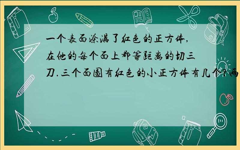 一个表面涂满了红色的正方体,在他的每个面上都等距离的切三刀.三个面图有红色的小正方体有几个?两个面涂有红色的小正方体有几个?一个面涂有红色的小正方体有几个?没有涂到红色的小