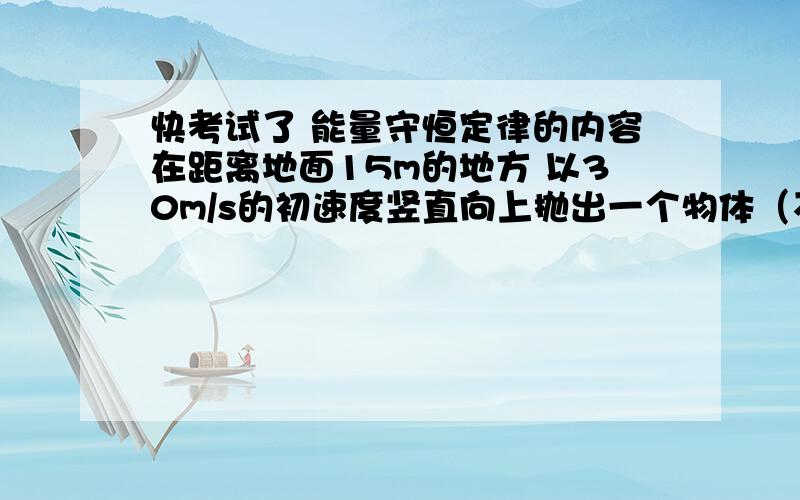 快考试了 能量守恒定律的内容在距离地面15m的地方 以30m/s的初速度竖直向上抛出一个物体（不计空气阻力）（1）在离地面多少米处 它的重力势能等于动能?（2）经过多长时间 其重力势能为