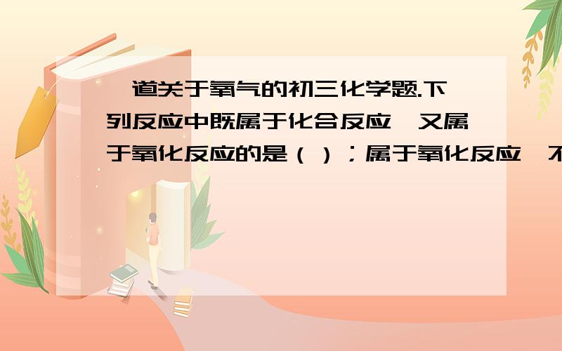 一道关于氧气的初三化学题.下列反应中既属于化合反应,又属于氧化反应的是（）；属于氧化反应,不属于化合反应的是（）；属于化合反应,不属于氧化反应的是（）；属于缓慢氧化反应的是