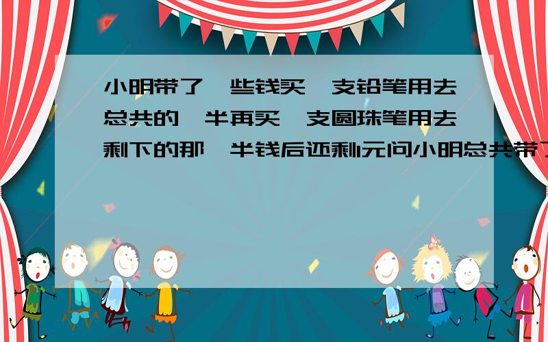 小明带了一些钱买一支铅笔用去总共的一半再买一支圆珠笔用去剩下的那一半钱后还剩1元问小明总共带了好多钱