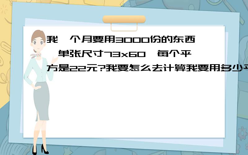 我一个月要用3000份的东西,单张尺寸73x60,每个平方是22元?我要怎么去计算我要用多少平方,和多少钱?最好教我计算方法!数学一窍不通,见谅,呵呵!