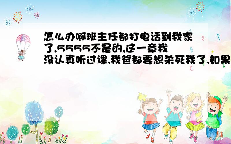 怎么办啊班主任都打电话到我家了,5555不是的,这一章我没认真听过课,我爸都要想杀死我了,如果我是普通班的还好,但是是重点班,很惨啊,我都不知道为什么会这样,怎么办啊