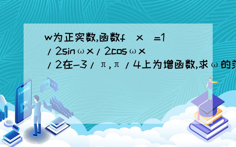 w为正实数,函数f(x)=1/2sinωx/2cosωx/2在-3/π,π/4上为增函数,求ω的范围