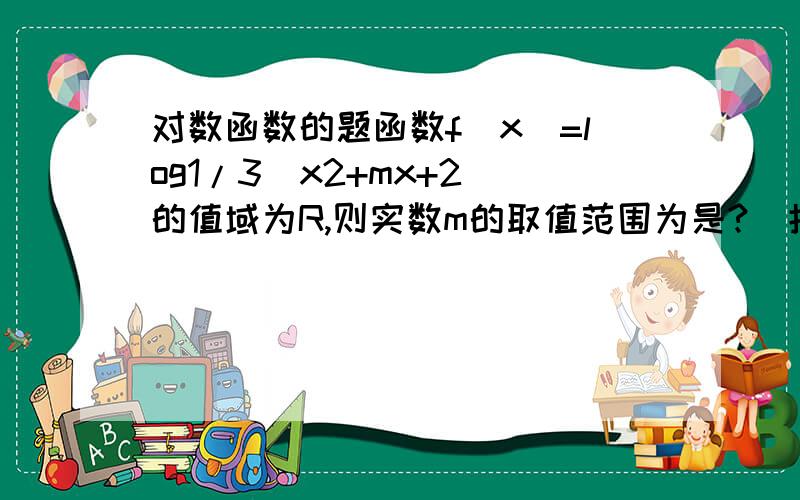 对数函数的题函数f（x）=log1/3(x2+mx+2)的值域为R,则实数m的取值范围为是?（括号里是x的平方+mx=2）回答一还是不太懂。有没有人可以讲得详细点呢？