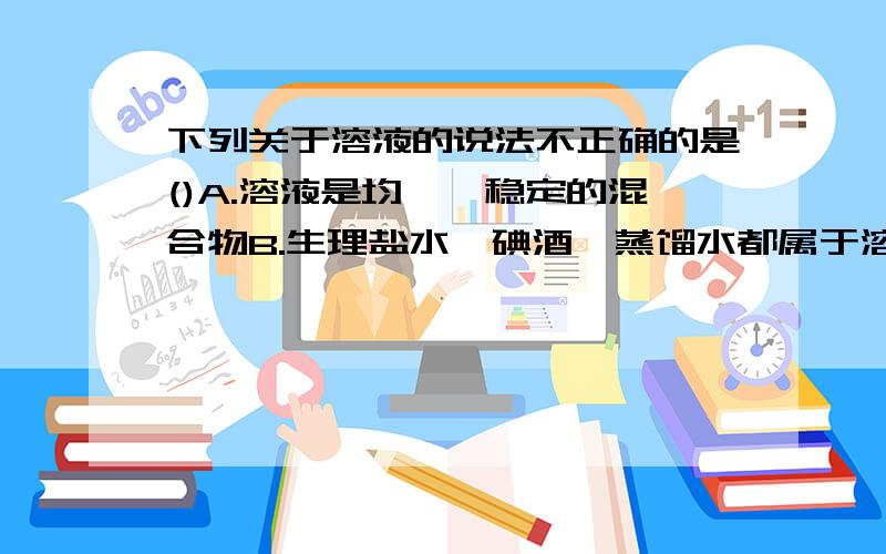 下列关于溶液的说法不正确的是()A.溶液是均一,稳定的混合物B.生理盐水、碘酒、蒸馏水都属于溶液C.量取少量溶液药品使用的仪器的量筒D.溶液、溶剂和溶质间的关系是：溶液=溶质+溶剂